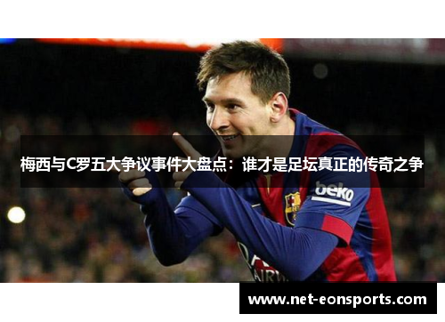 梅西与C罗五大争议事件大盘点：谁才是足坛真正的传奇之争