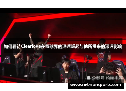 如何看待Clearlove在篮球界的迅速崛起与他所带来的深远影响