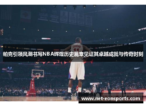 帕克引领风潮书写NBA辉煌历史篇章见证其卓越成就与传奇时刻