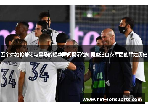 五个弗洛伦蒂诺与皇马的经典瞬间揭示他如何塑造白衣军团的辉煌历史