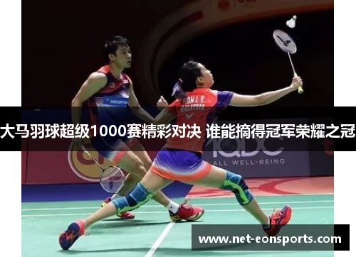 大马羽球超级1000赛精彩对决 谁能摘得冠军荣耀之冠