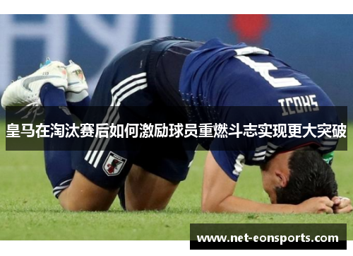 皇马在淘汰赛后如何激励球员重燃斗志实现更大突破