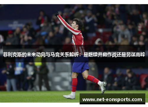 菲利克斯的未来动向与马竞关系解析：是继续并肩作战还是另谋高峰