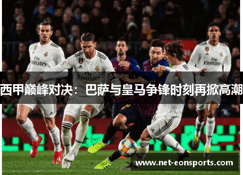 西甲巅峰对决:巴萨与皇马争锋时刻再掀高潮 西甲巅峰对决:巴萨与皇马争锋时刻再掀高潮