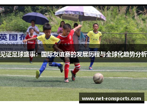 见证足球盛事：国际友谊赛的发展历程与全球化趋势分析