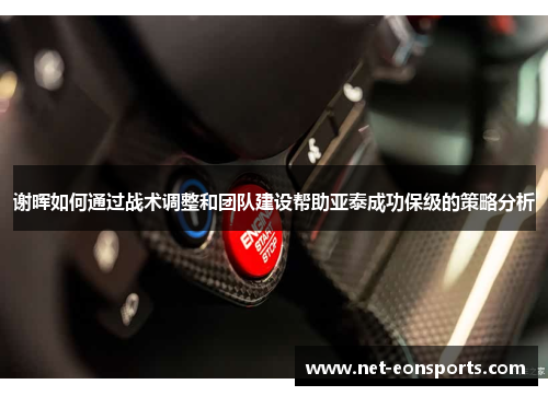 谢晖如何通过战术调整和团队建设帮助亚泰成功保级的策略分析 谢晖如何通过战术调整和团队建设帮助亚泰成功保级的策略分析