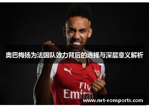 奥巴梅扬为法国队效力背后的选择与深层意义解析
